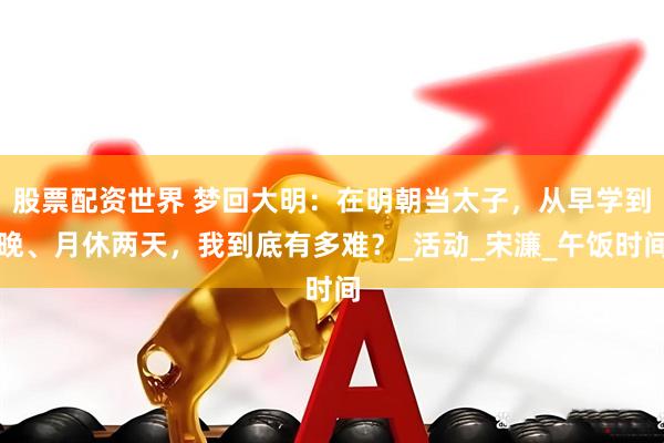 股票配资世界 梦回大明：在明朝当太子，从早学到晚、月休两天，我到底有多难？_活动_宋濂_午饭时间