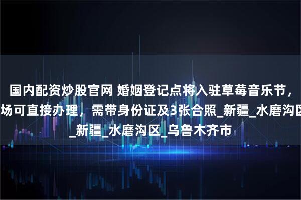 国内配资炒股官网 婚姻登记点将入驻草莓音乐节，工作人员：现场可直接办理，需带身份证及3张合照_新疆_水磨沟区_乌鲁木齐市