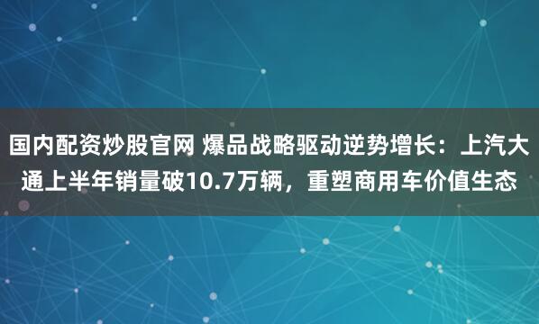 国内配资炒股官网 爆品战略驱动逆势增长：上汽大通上半年销量破10.7万辆，重塑商用车价值生态