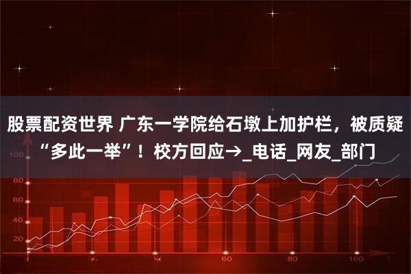 股票配资世界 广东一学院给石墩上加护栏，被质疑“多此一举”！校方回应→_电话_网友_部门
