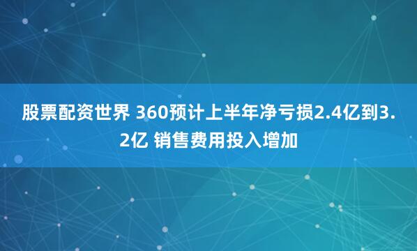 股票配资世界 360预计上半年净亏损2.4亿到3.2亿 销售费用投入增加