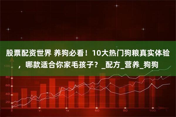 股票配资世界 养狗必看！10大热门狗粮真实体验，哪款适合你家毛孩子？_配方_营养_狗狗