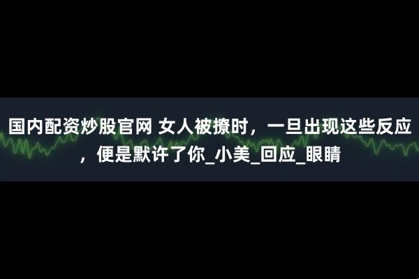 国内配资炒股官网 女人被撩时，一旦出现这些反应，便是默许了你_小美_回应_眼睛