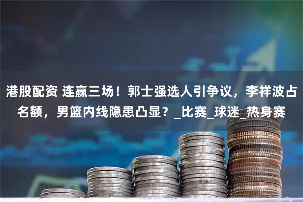 港股配资 连赢三场！郭士强选人引争议，李祥波占名额，男篮内线隐患凸显？_比赛_球迷_热身赛