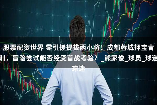 股票配资世界 零引援提拔两小将！成都蓉城押宝青训，冒险尝试能否经受首战考验？_熊家俊_球员_球迷