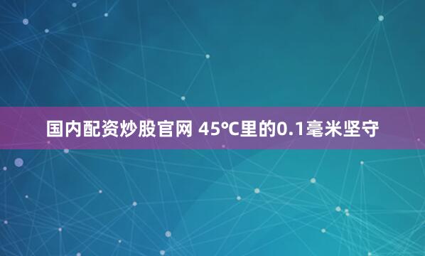 国内配资炒股官网 45℃里的0.1毫米坚守