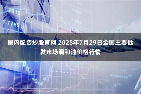 国内配资炒股官网 2025年7月29日全国主要批发市场调和油价格行情