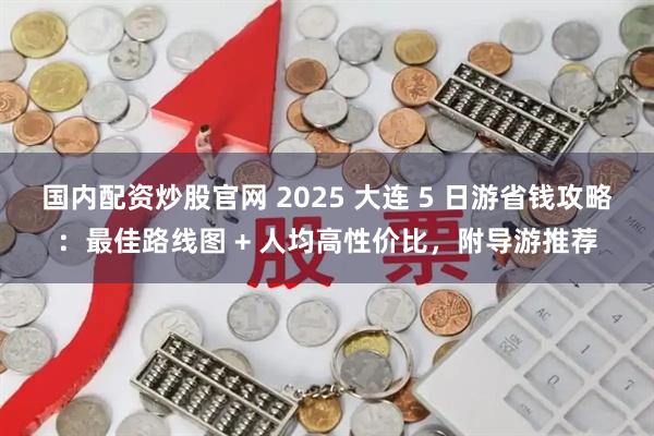 国内配资炒股官网 2025 大连 5 日游省钱攻略：最佳路线图 + 人均高性价比，附导游推荐