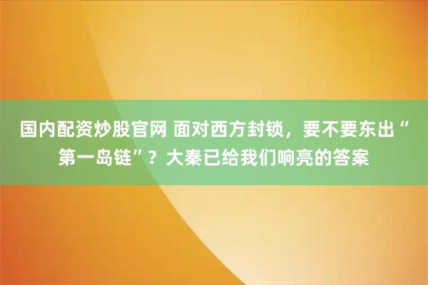 国内配资炒股官网 面对西方封锁，要不要东出“第一岛链”？大秦已给我们响亮的答案
