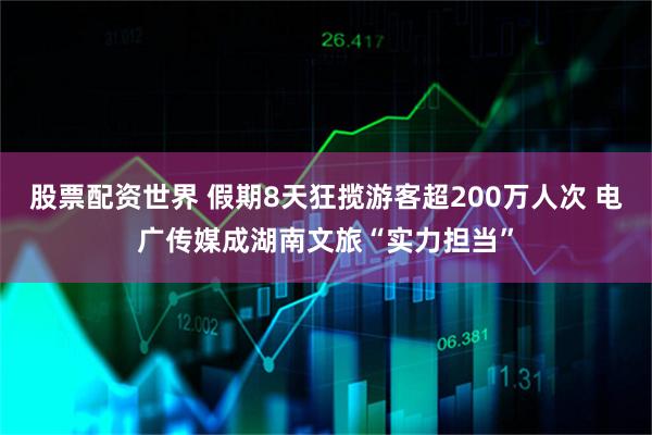 股票配资世界 假期8天狂揽游客超200万人次 电广传媒成湖南文旅“实力担当”