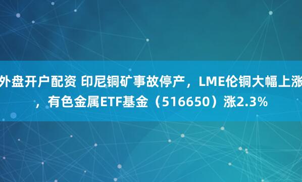 外盘开户配资 印尼铜矿事故停产，LME伦铜大幅上涨，有色金属ETF基金（516650）涨2.3%