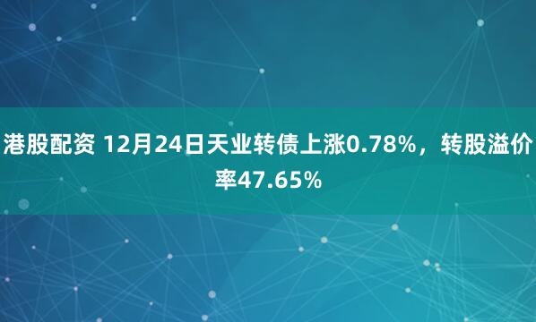 港股配资 12月24日天业转债上涨0.78%，转股溢价率47.65%