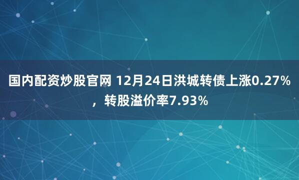 国内配资炒股官网 12月24日洪城转债上涨0.27%，转股溢价率7.93%