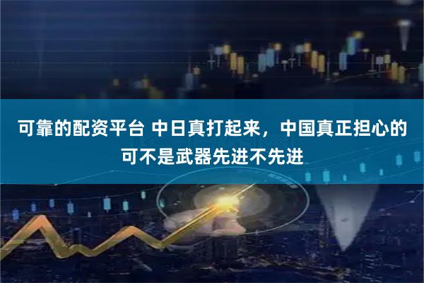 可靠的配资平台 中日真打起来，中国真正担心的可不是武器先进不先进